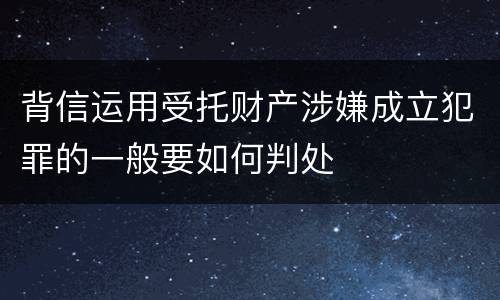 背信运用受托财产涉嫌成立犯罪的一般要如何判处