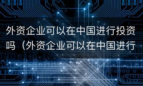 外资企业可以在中国进行投资吗（外资企业可以在中国进行投资吗）