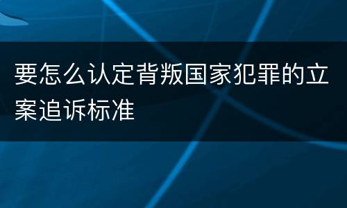 要怎么认定背叛国家犯罪的立案追诉标准