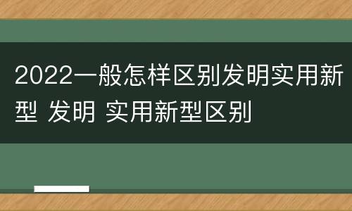 2022一般怎样区别发明实用新型 发明 实用新型区别