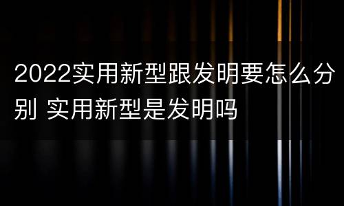 2022实用新型跟发明要怎么分别 实用新型是发明吗