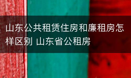 山东公共租赁住房和廉租房怎样区别 山东省公租房