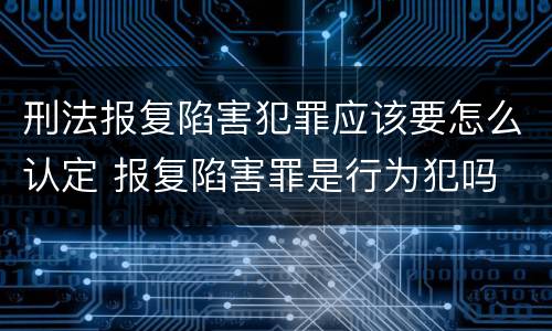 刑法报复陷害犯罪应该要怎么认定 报复陷害罪是行为犯吗