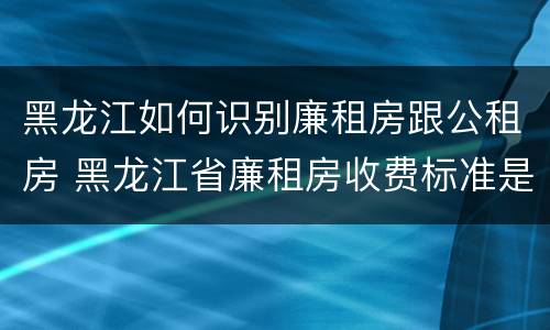 黑龙江如何识别廉租房跟公租房 黑龙江省廉租房收费标准是多少