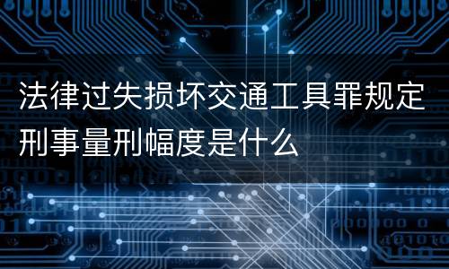 法律过失损坏交通工具罪规定刑事量刑幅度是什么
