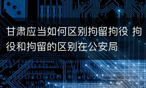 甘肃应当如何区别拘留拘役 拘役和拘留的区别在公安局