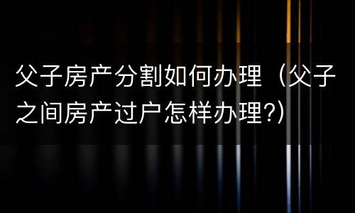 父子房产分割如何办理（父子之间房产过户怎样办理?）