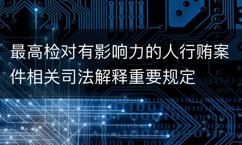 最高检对有影响力的人行贿案件相关司法解释重要规定
