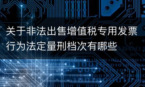 关于非法出售增值税专用发票行为法定量刑档次有哪些