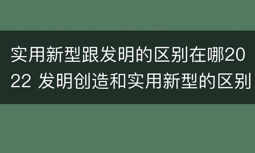 实用新型跟发明的区别在哪2022 发明创造和实用新型的区别