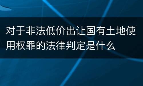 对于非法低价出让国有土地使用权罪的法律判定是什么