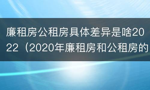 廉租房公租房具体差异是啥2022（2020年廉租房和公租房的区别）