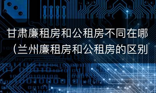 甘肃廉租房和公租房不同在哪（兰州廉租房和公租房的区别）