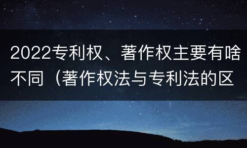 2022专利权、著作权主要有啥不同（著作权法与专利法的区别）