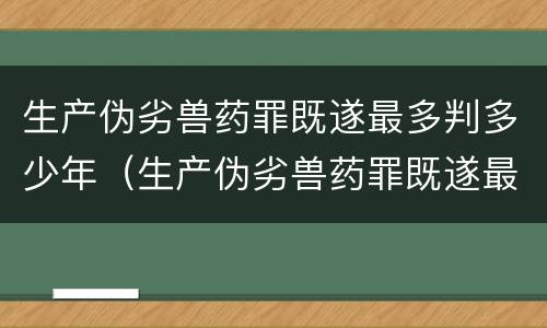 生产伪劣兽药罪既遂最多判多少年（生产伪劣兽药罪既遂最多判多少年呢）