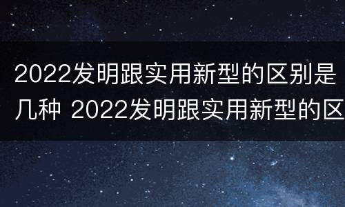 2022发明跟实用新型的区别是几种 2022发明跟实用新型的区别是几种形式