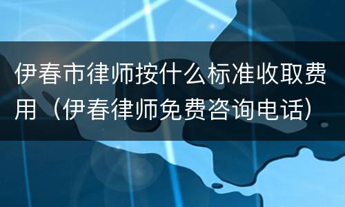 伊春市律师按什么标准收取费用（伊春律师免费咨询电话）