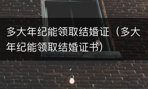 多大年纪能领取结婚证（多大年纪能领取结婚证书）