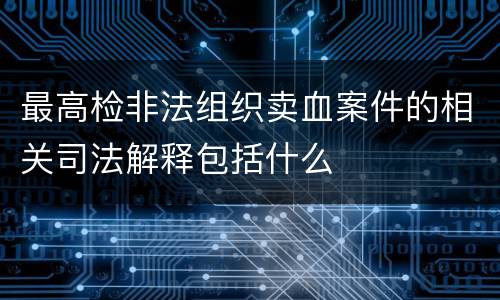 最高检非法组织卖血案件的相关司法解释包括什么