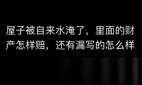 屋子被自来水淹了，里面的财产怎样赔，还有漏写的怎么样处理