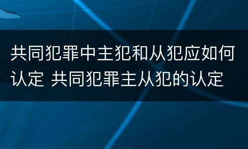 共同犯罪中主犯和从犯应如何认定 共同犯罪主从犯的认定