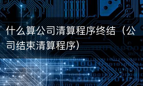 什么算公司清算程序终结（公司结束清算程序）