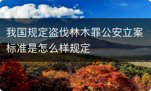 我国规定盗伐林木罪公安立案标准是怎么样规定