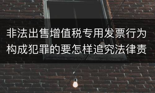 非法出售增值税专用发票行为构成犯罪的要怎样追究法律责任