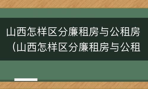 山西怎样区分廉租房与公租房（山西怎样区分廉租房与公租房呢）