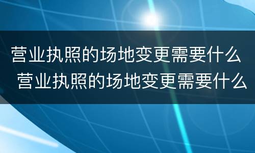 营业执照的场地变更需要什么 营业执照的场地变更需要什么资料