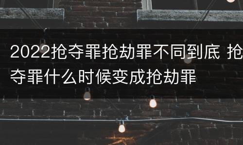 2022抢夺罪抢劫罪不同到底 抢夺罪什么时候变成抢劫罪