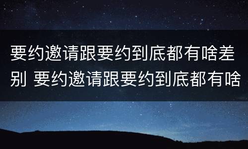 要约邀请跟要约到底都有啥差别 要约邀请跟要约到底都有啥差别呢