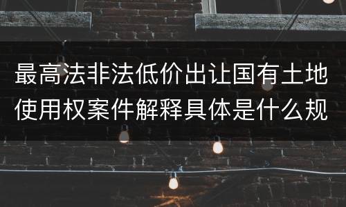 最高法非法低价出让国有土地使用权案件解释具体是什么规定