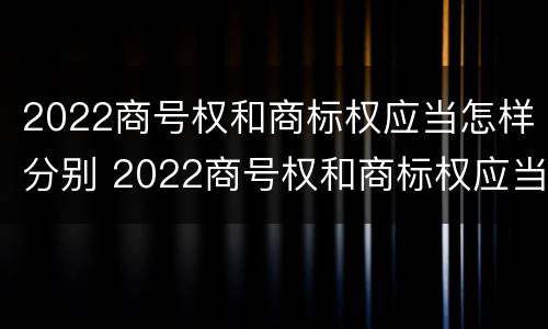 2022商号权和商标权应当怎样分别 2022商号权和商标权应当怎样分别确认