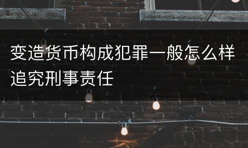 变造货币构成犯罪一般怎么样追究刑事责任