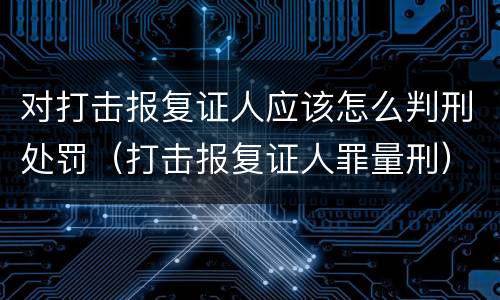 对打击报复证人应该怎么判刑处罚（打击报复证人罪量刑）