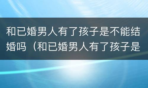 和已婚男人有了孩子是不能结婚吗（和已婚男人有了孩子是不能结婚吗为什么）
