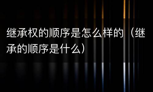继承权的顺序是怎么样的（继承的顺序是什么）
