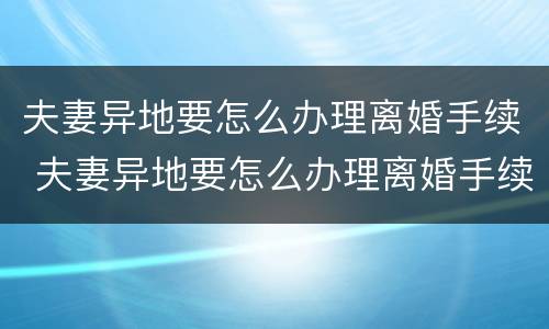 夫妻异地要怎么办理离婚手续 夫妻异地要怎么办理离婚手续呢
