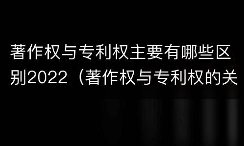 著作权与专利权主要有哪些区别2022（著作权与专利权的关系）