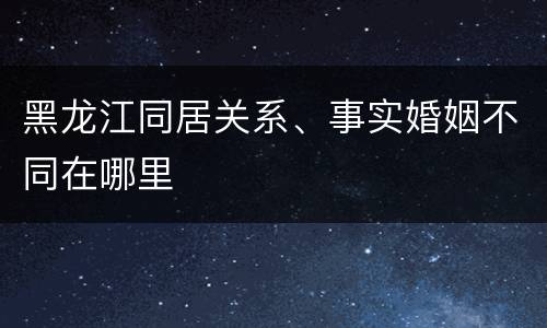 黑龙江同居关系、事实婚姻不同在哪里