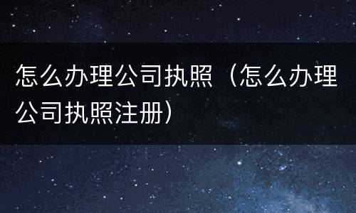 怎么办理公司执照（怎么办理公司执照注册）