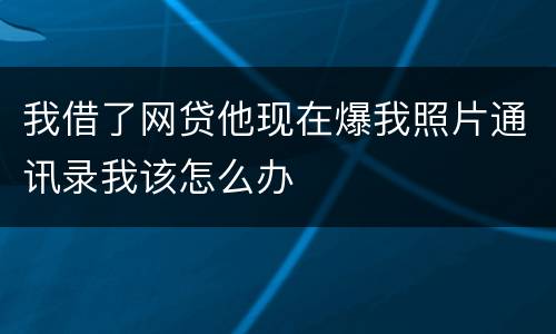 我借了网贷他现在爆我照片通讯录我该怎么办