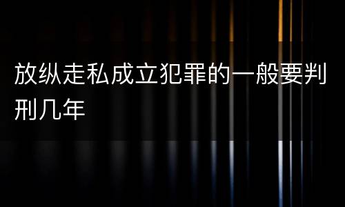 放纵走私成立犯罪的一般要判刑几年
