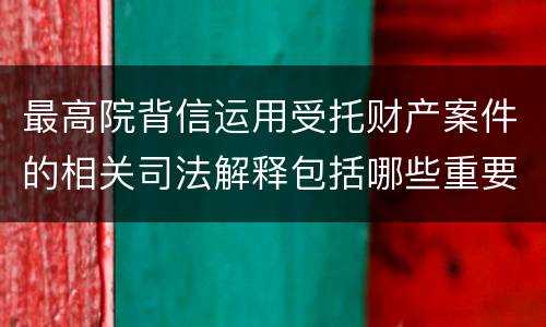 最高院背信运用受托财产案件的相关司法解释包括哪些重要规定