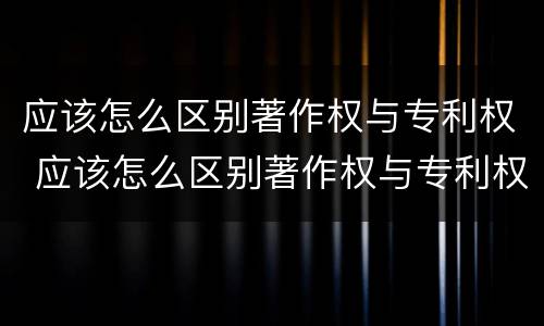 应该怎么区别著作权与专利权 应该怎么区别著作权与专利权呢