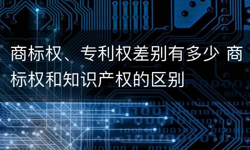 商标权、专利权差别有多少 商标权和知识产权的区别