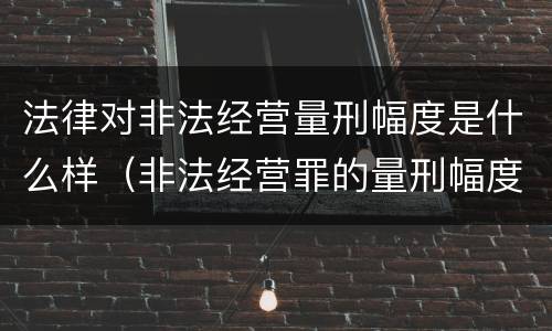 法律对非法经营量刑幅度是什么样（非法经营罪的量刑幅度）