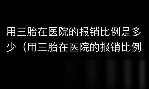 用三胎在医院的报销比例是多少（用三胎在医院的报销比例是多少合适）