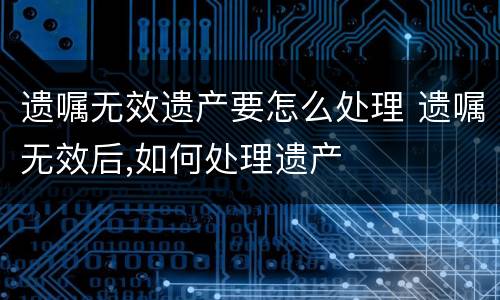 遗嘱无效遗产要怎么处理 遗嘱无效后,如何处理遗产